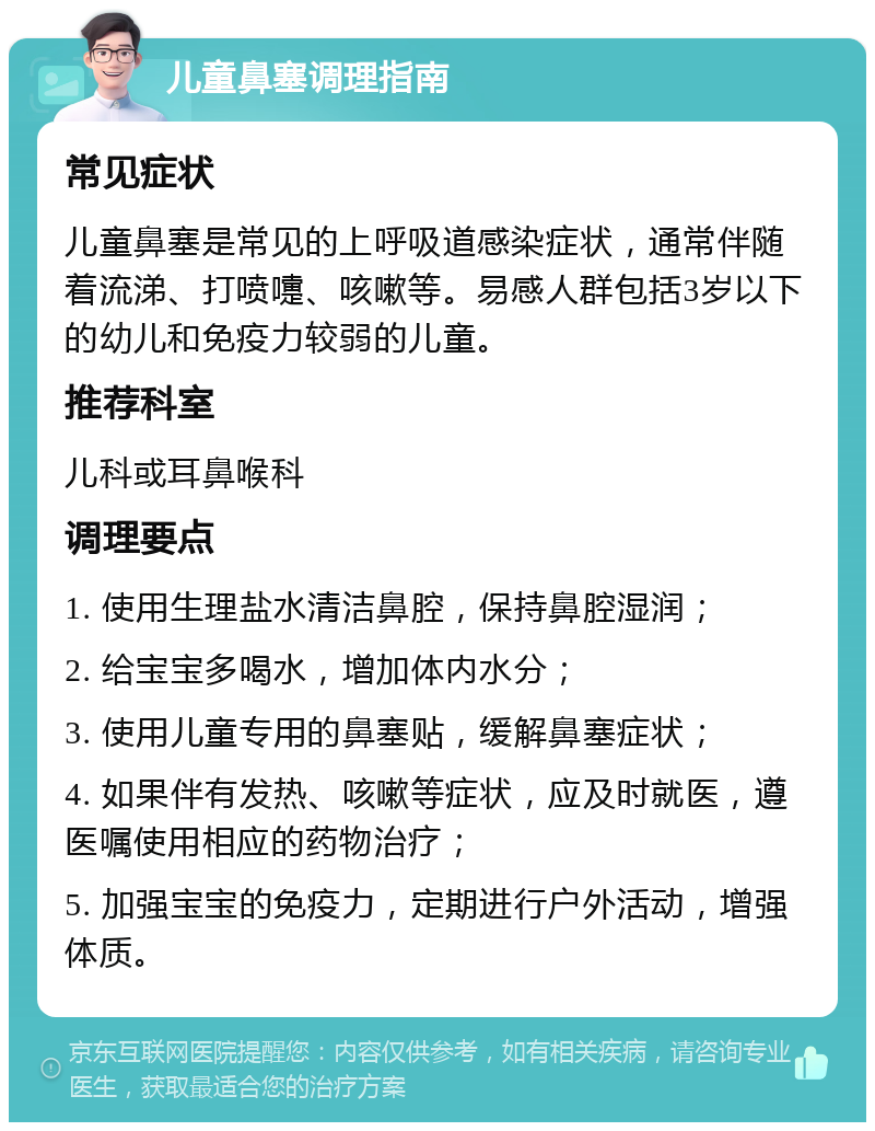 儿童鼻塞调理指南 常见症状 儿童鼻塞是常见的上呼吸道感染症状，通常伴随着流涕、打喷嚏、咳嗽等。易感人群包括3岁以下的幼儿和免疫力较弱的儿童。 推荐科室 儿科或耳鼻喉科 调理要点 1. 使用生理盐水清洁鼻腔，保持鼻腔湿润； 2. 给宝宝多喝水，增加体内水分； 3. 使用儿童专用的鼻塞贴，缓解鼻塞症状； 4. 如果伴有发热、咳嗽等症状，应及时就医，遵医嘱使用相应的药物治疗； 5. 加强宝宝的免疫力，定期进行户外活动，增强体质。