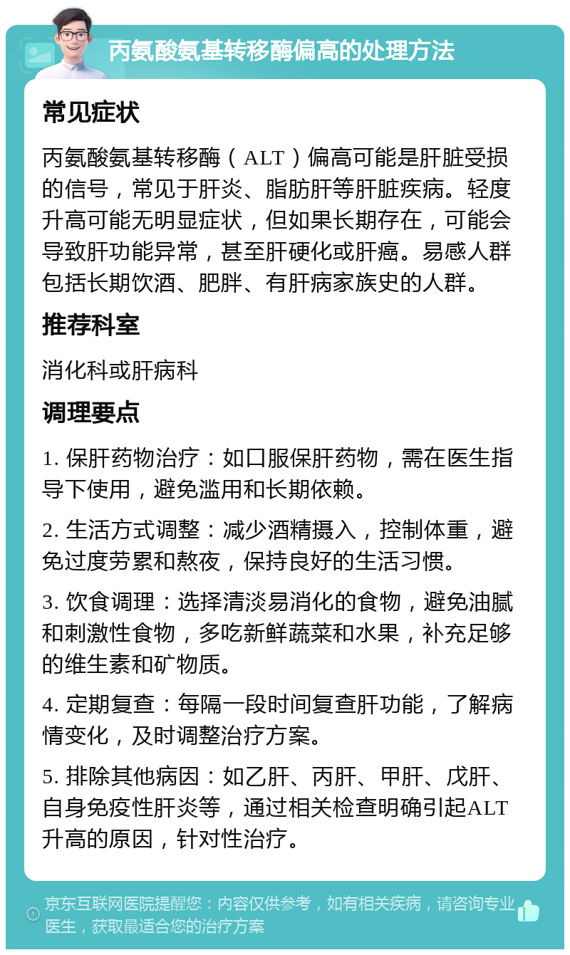 丙氨酸氨基转移酶偏高的处理方法 常见症状 丙氨酸氨基转移酶（ALT）偏高可能是肝脏受损的信号，常见于肝炎、脂肪肝等肝脏疾病。轻度升高可能无明显症状，但如果长期存在，可能会导致肝功能异常，甚至肝硬化或肝癌。易感人群包括长期饮酒、肥胖、有肝病家族史的人群。 推荐科室 消化科或肝病科 调理要点 1. 保肝药物治疗：如口服保肝药物，需在医生指导下使用，避免滥用和长期依赖。 2. 生活方式调整：减少酒精摄入，控制体重，避免过度劳累和熬夜，保持良好的生活习惯。 3. 饮食调理：选择清淡易消化的食物，避免油腻和刺激性食物，多吃新鲜蔬菜和水果，补充足够的维生素和矿物质。 4. 定期复查：每隔一段时间复查肝功能，了解病情变化，及时调整治疗方案。 5. 排除其他病因：如乙肝、丙肝、甲肝、戊肝、自身免疫性肝炎等，通过相关检查明确引起ALT升高的原因，针对性治疗。