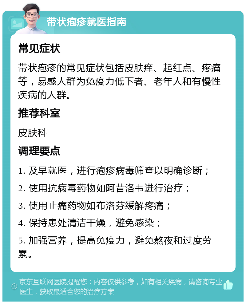 带状疱疹就医指南 常见症状 带状疱疹的常见症状包括皮肤痒、起红点、疼痛等，易感人群为免疫力低下者、老年人和有慢性疾病的人群。 推荐科室 皮肤科 调理要点 1. 及早就医，进行疱疹病毒筛查以明确诊断； 2. 使用抗病毒药物如阿昔洛韦进行治疗； 3. 使用止痛药物如布洛芬缓解疼痛； 4. 保持患处清洁干燥，避免感染； 5. 加强营养，提高免疫力，避免熬夜和过度劳累。