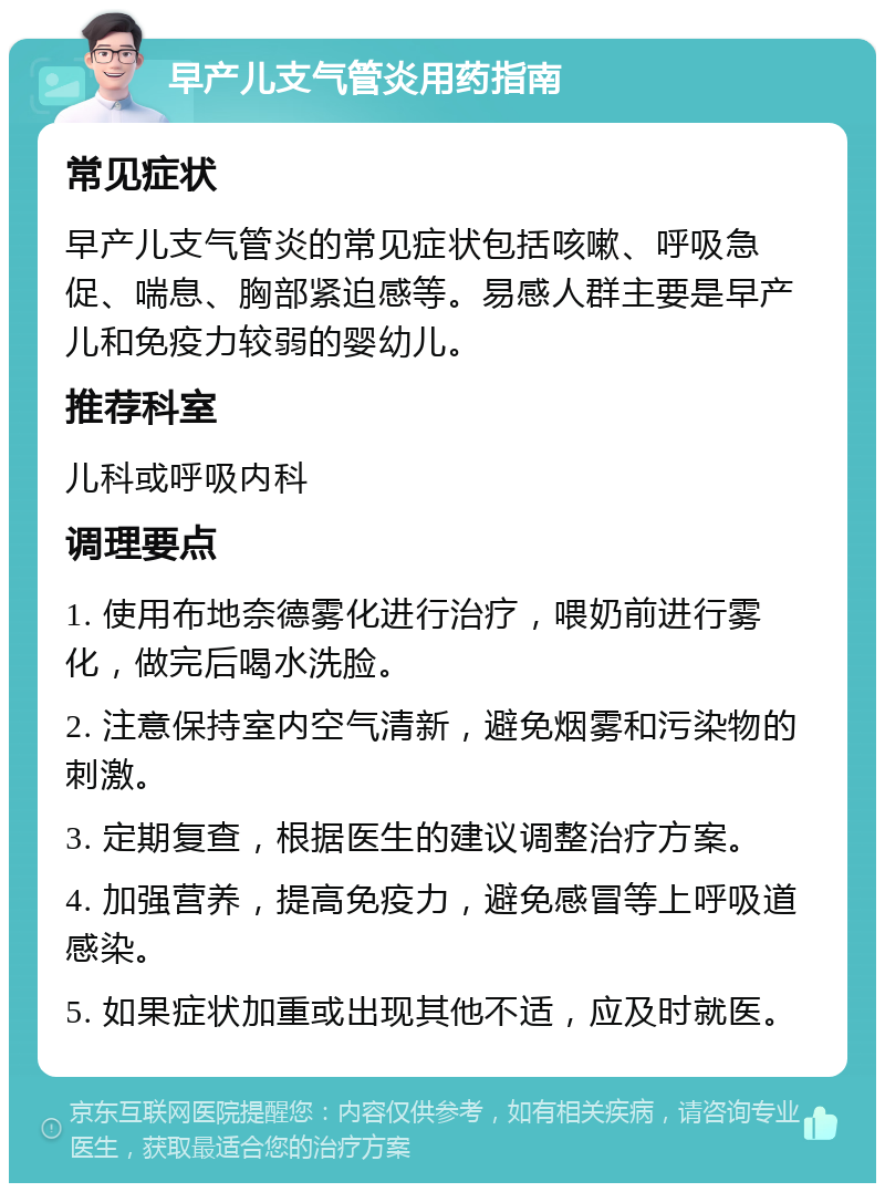 早产儿支气管炎用药指南 常见症状 早产儿支气管炎的常见症状包括咳嗽、呼吸急促、喘息、胸部紧迫感等。易感人群主要是早产儿和免疫力较弱的婴幼儿。 推荐科室 儿科或呼吸内科 调理要点 1. 使用布地奈德雾化进行治疗，喂奶前进行雾化，做完后喝水洗脸。 2. 注意保持室内空气清新，避免烟雾和污染物的刺激。 3. 定期复查，根据医生的建议调整治疗方案。 4. 加强营养，提高免疫力，避免感冒等上呼吸道感染。 5. 如果症状加重或出现其他不适，应及时就医。