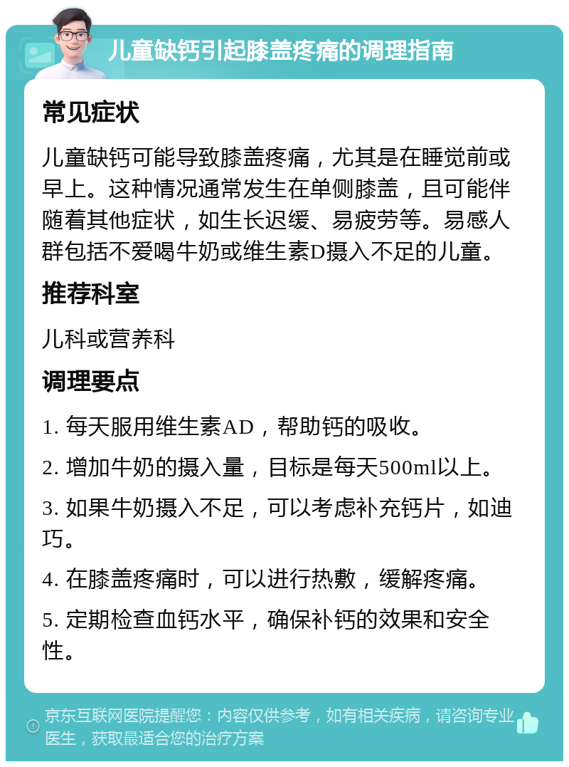 儿童缺钙引起膝盖疼痛的调理指南 常见症状 儿童缺钙可能导致膝盖疼痛，尤其是在睡觉前或早上。这种情况通常发生在单侧膝盖，且可能伴随着其他症状，如生长迟缓、易疲劳等。易感人群包括不爱喝牛奶或维生素D摄入不足的儿童。 推荐科室 儿科或营养科 调理要点 1. 每天服用维生素AD，帮助钙的吸收。 2. 增加牛奶的摄入量，目标是每天500ml以上。 3. 如果牛奶摄入不足，可以考虑补充钙片，如迪巧。 4. 在膝盖疼痛时，可以进行热敷，缓解疼痛。 5. 定期检查血钙水平，确保补钙的效果和安全性。