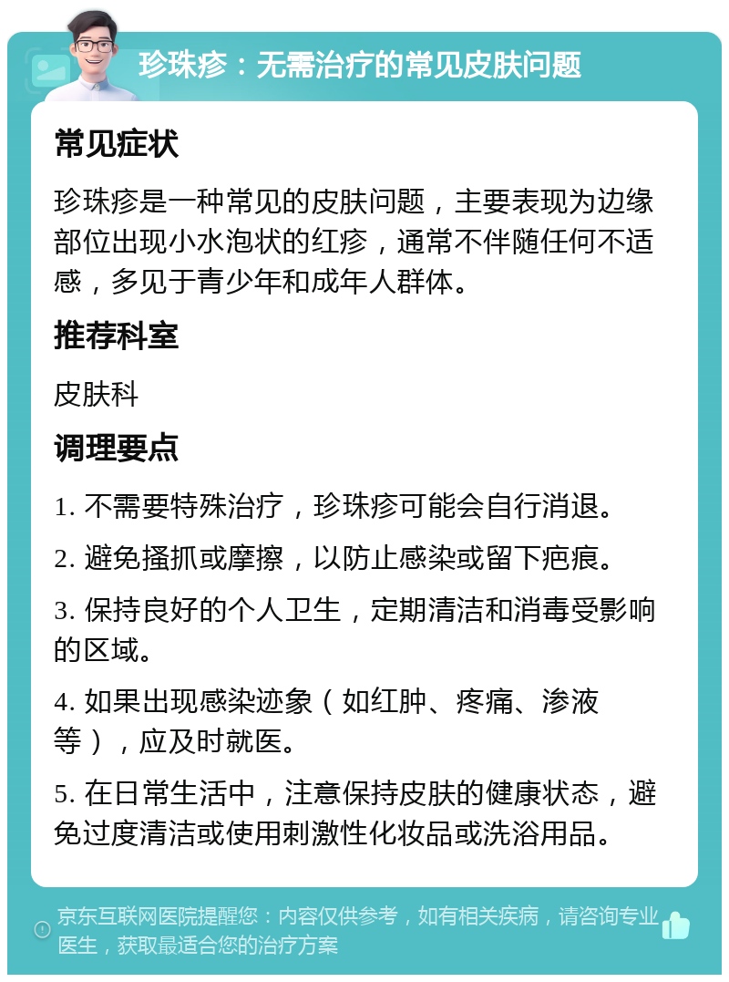 珍珠疹：无需治疗的常见皮肤问题 常见症状 珍珠疹是一种常见的皮肤问题，主要表现为边缘部位出现小水泡状的红疹，通常不伴随任何不适感，多见于青少年和成年人群体。 推荐科室 皮肤科 调理要点 1. 不需要特殊治疗，珍珠疹可能会自行消退。 2. 避免搔抓或摩擦，以防止感染或留下疤痕。 3. 保持良好的个人卫生，定期清洁和消毒受影响的区域。 4. 如果出现感染迹象（如红肿、疼痛、渗液等），应及时就医。 5. 在日常生活中，注意保持皮肤的健康状态，避免过度清洁或使用刺激性化妆品或洗浴用品。