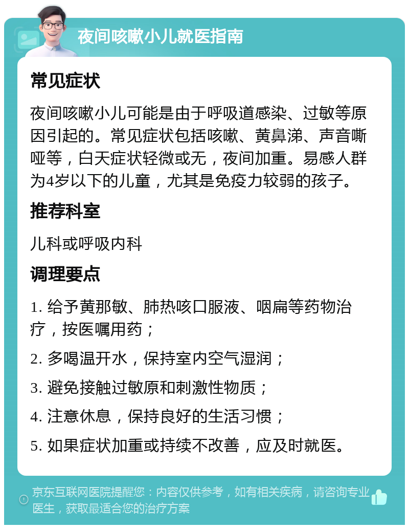 夜间咳嗽小儿就医指南 常见症状 夜间咳嗽小儿可能是由于呼吸道感染、过敏等原因引起的。常见症状包括咳嗽、黄鼻涕、声音嘶哑等，白天症状轻微或无，夜间加重。易感人群为4岁以下的儿童，尤其是免疫力较弱的孩子。 推荐科室 儿科或呼吸内科 调理要点 1. 给予黄那敏、肺热咳口服液、咽扁等药物治疗，按医嘱用药； 2. 多喝温开水，保持室内空气湿润； 3. 避免接触过敏原和刺激性物质； 4. 注意休息，保持良好的生活习惯； 5. 如果症状加重或持续不改善，应及时就医。