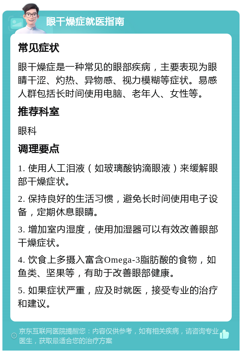 眼干燥症就医指南 常见症状 眼干燥症是一种常见的眼部疾病，主要表现为眼睛干涩、灼热、异物感、视力模糊等症状。易感人群包括长时间使用电脑、老年人、女性等。 推荐科室 眼科 调理要点 1. 使用人工泪液（如玻璃酸钠滴眼液）来缓解眼部干燥症状。 2. 保持良好的生活习惯，避免长时间使用电子设备，定期休息眼睛。 3. 增加室内湿度，使用加湿器可以有效改善眼部干燥症状。 4. 饮食上多摄入富含Omega-3脂肪酸的食物，如鱼类、坚果等，有助于改善眼部健康。 5. 如果症状严重，应及时就医，接受专业的治疗和建议。