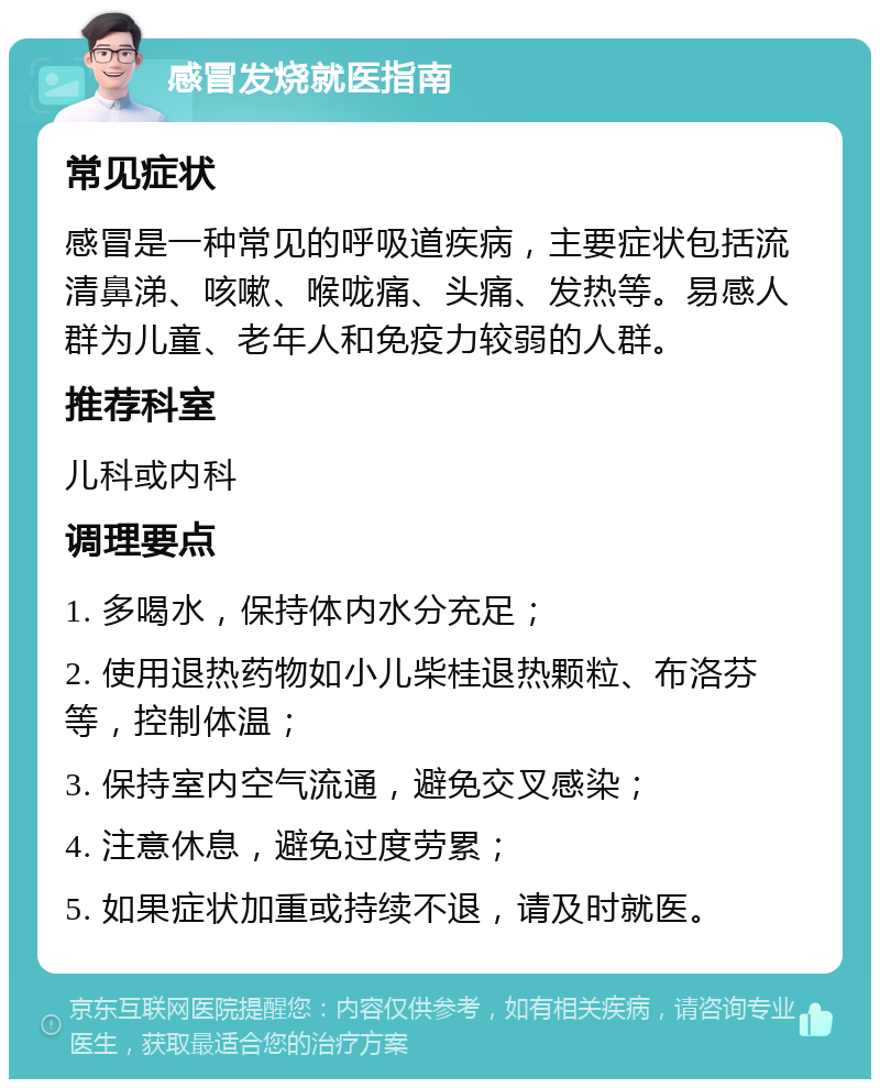 感冒发烧就医指南 常见症状 感冒是一种常见的呼吸道疾病，主要症状包括流清鼻涕、咳嗽、喉咙痛、头痛、发热等。易感人群为儿童、老年人和免疫力较弱的人群。 推荐科室 儿科或内科 调理要点 1. 多喝水，保持体内水分充足； 2. 使用退热药物如小儿柴桂退热颗粒、布洛芬等，控制体温； 3. 保持室内空气流通，避免交叉感染； 4. 注意休息，避免过度劳累； 5. 如果症状加重或持续不退，请及时就医。