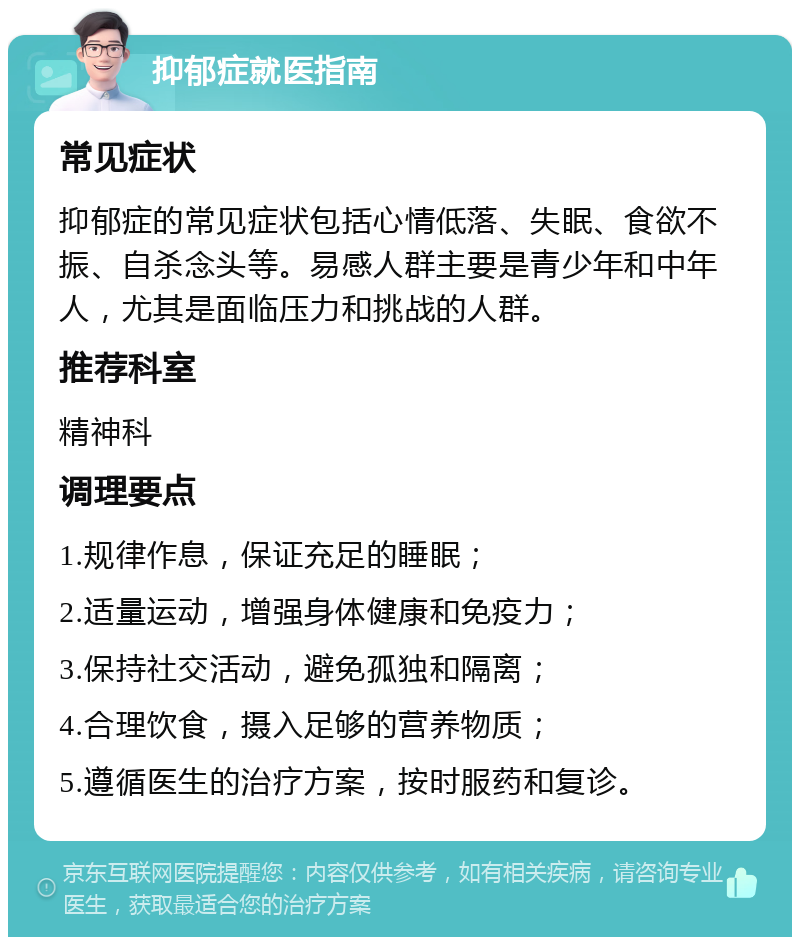 抑郁症就医指南 常见症状 抑郁症的常见症状包括心情低落、失眠、食欲不振、自杀念头等。易感人群主要是青少年和中年人，尤其是面临压力和挑战的人群。 推荐科室 精神科 调理要点 1.规律作息，保证充足的睡眠； 2.适量运动，增强身体健康和免疫力； 3.保持社交活动，避免孤独和隔离； 4.合理饮食，摄入足够的营养物质； 5.遵循医生的治疗方案，按时服药和复诊。