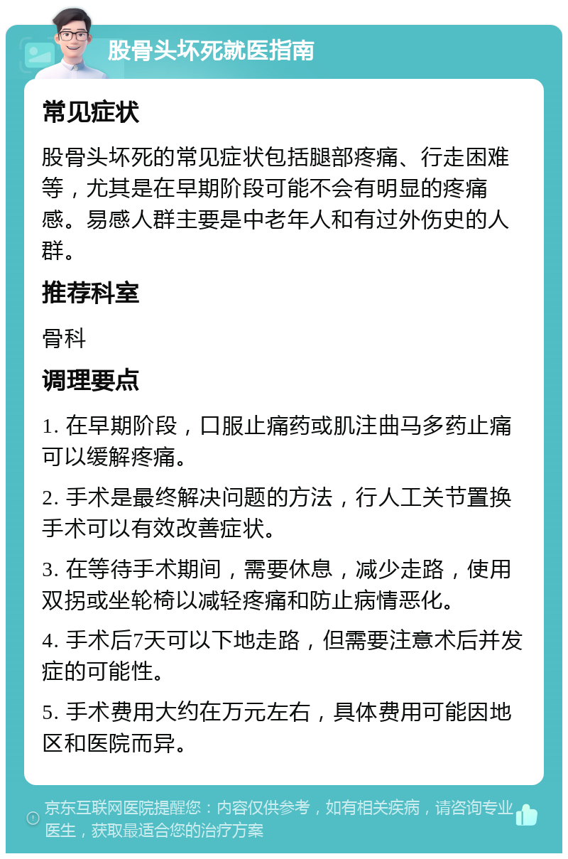 股骨头坏死就医指南 常见症状 股骨头坏死的常见症状包括腿部疼痛、行走困难等，尤其是在早期阶段可能不会有明显的疼痛感。易感人群主要是中老年人和有过外伤史的人群。 推荐科室 骨科 调理要点 1. 在早期阶段，口服止痛药或肌注曲马多药止痛可以缓解疼痛。 2. 手术是最终解决问题的方法，行人工关节置换手术可以有效改善症状。 3. 在等待手术期间，需要休息，减少走路，使用双拐或坐轮椅以减轻疼痛和防止病情恶化。 4. 手术后7天可以下地走路，但需要注意术后并发症的可能性。 5. 手术费用大约在万元左右，具体费用可能因地区和医院而异。