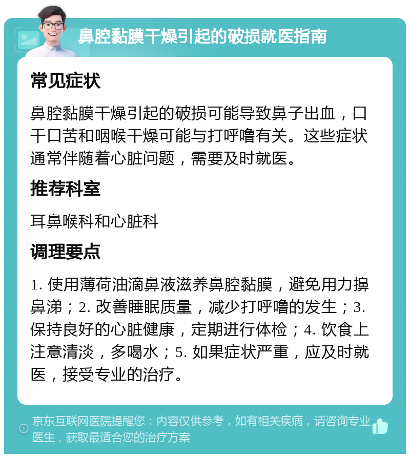 鼻腔黏膜干燥引起的破损就医指南 常见症状 鼻腔黏膜干燥引起的破损可能导致鼻子出血，口干口苦和咽喉干燥可能与打呼噜有关。这些症状通常伴随着心脏问题，需要及时就医。 推荐科室 耳鼻喉科和心脏科 调理要点 1. 使用薄荷油滴鼻液滋养鼻腔黏膜，避免用力擤鼻涕；2. 改善睡眠质量，减少打呼噜的发生；3. 保持良好的心脏健康，定期进行体检；4. 饮食上注意清淡，多喝水；5. 如果症状严重，应及时就医，接受专业的治疗。