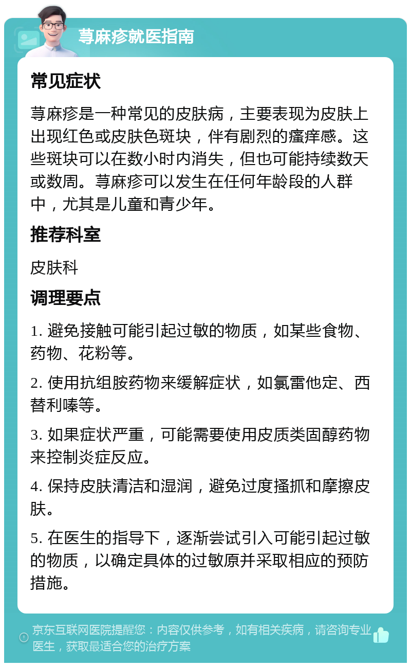 荨麻疹就医指南 常见症状 荨麻疹是一种常见的皮肤病，主要表现为皮肤上出现红色或皮肤色斑块，伴有剧烈的瘙痒感。这些斑块可以在数小时内消失，但也可能持续数天或数周。荨麻疹可以发生在任何年龄段的人群中，尤其是儿童和青少年。 推荐科室 皮肤科 调理要点 1. 避免接触可能引起过敏的物质，如某些食物、药物、花粉等。 2. 使用抗组胺药物来缓解症状，如氯雷他定、西替利嗪等。 3. 如果症状严重，可能需要使用皮质类固醇药物来控制炎症反应。 4. 保持皮肤清洁和湿润，避免过度搔抓和摩擦皮肤。 5. 在医生的指导下，逐渐尝试引入可能引起过敏的物质，以确定具体的过敏原并采取相应的预防措施。