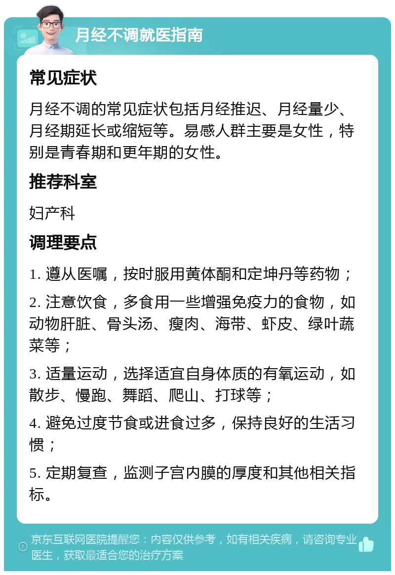 月经不调就医指南 常见症状 月经不调的常见症状包括月经推迟、月经量少、月经期延长或缩短等。易感人群主要是女性，特别是青春期和更年期的女性。 推荐科室 妇产科 调理要点 1. 遵从医嘱，按时服用黄体酮和定坤丹等药物； 2. 注意饮食，多食用一些增强免疫力的食物，如动物肝脏、骨头汤、瘦肉、海带、虾皮、绿叶蔬菜等； 3. 适量运动，选择适宜自身体质的有氧运动，如散步、慢跑、舞蹈、爬山、打球等； 4. 避免过度节食或进食过多，保持良好的生活习惯； 5. 定期复查，监测子宫内膜的厚度和其他相关指标。