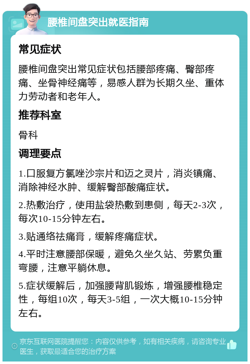 腰椎间盘突出就医指南 常见症状 腰椎间盘突出常见症状包括腰部疼痛、臀部疼痛、坐骨神经痛等，易感人群为长期久坐、重体力劳动者和老年人。 推荐科室 骨科 调理要点 1.口服复方氯唑沙宗片和迈之灵片，消炎镇痛、消除神经水肿、缓解臀部酸痛症状。 2.热敷治疗，使用盐袋热敷到患侧，每天2-3次，每次10-15分钟左右。 3.贴通络祛痛膏，缓解疼痛症状。 4.平时注意腰部保暖，避免久坐久站、劳累负重弯腰，注意平躺休息。 5.症状缓解后，加强腰背肌锻炼，增强腰椎稳定性，每组10次，每天3-5组，一次大概10-15分钟左右。