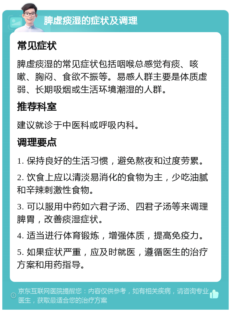 脾虚痰湿的症状及调理 常见症状 脾虚痰湿的常见症状包括咽喉总感觉有痰、咳嗽、胸闷、食欲不振等。易感人群主要是体质虚弱、长期吸烟或生活环境潮湿的人群。 推荐科室 建议就诊于中医科或呼吸内科。 调理要点 1. 保持良好的生活习惯，避免熬夜和过度劳累。 2. 饮食上应以清淡易消化的食物为主，少吃油腻和辛辣刺激性食物。 3. 可以服用中药如六君子汤、四君子汤等来调理脾胃，改善痰湿症状。 4. 适当进行体育锻炼，增强体质，提高免疫力。 5. 如果症状严重，应及时就医，遵循医生的治疗方案和用药指导。