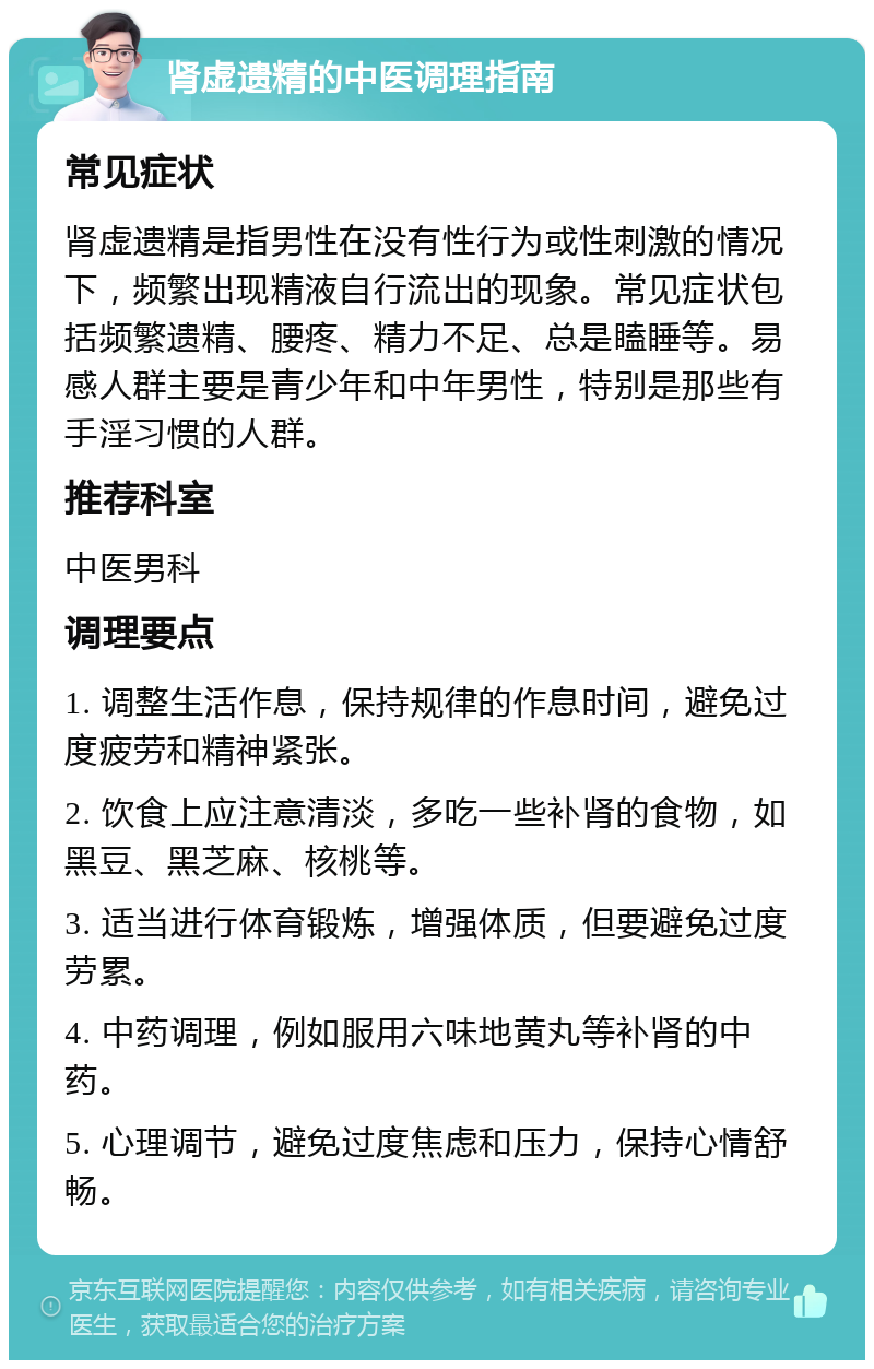 肾虚遗精的中医调理指南 常见症状 肾虚遗精是指男性在没有性行为或性刺激的情况下，频繁出现精液自行流出的现象。常见症状包括频繁遗精、腰疼、精力不足、总是瞌睡等。易感人群主要是青少年和中年男性，特别是那些有手淫习惯的人群。 推荐科室 中医男科 调理要点 1. 调整生活作息，保持规律的作息时间，避免过度疲劳和精神紧张。 2. 饮食上应注意清淡，多吃一些补肾的食物，如黑豆、黑芝麻、核桃等。 3. 适当进行体育锻炼，增强体质，但要避免过度劳累。 4. 中药调理，例如服用六味地黄丸等补肾的中药。 5. 心理调节，避免过度焦虑和压力，保持心情舒畅。