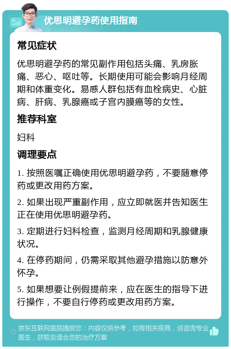 优思明避孕药使用指南 常见症状 优思明避孕药的常见副作用包括头痛、乳房胀痛、恶心、呕吐等。长期使用可能会影响月经周期和体重变化。易感人群包括有血栓病史、心脏病、肝病、乳腺癌或子宫内膜癌等的女性。 推荐科室 妇科 调理要点 1. 按照医嘱正确使用优思明避孕药，不要随意停药或更改用药方案。 2. 如果出现严重副作用，应立即就医并告知医生正在使用优思明避孕药。 3. 定期进行妇科检查，监测月经周期和乳腺健康状况。 4. 在停药期间，仍需采取其他避孕措施以防意外怀孕。 5. 如果想要让例假提前来，应在医生的指导下进行操作，不要自行停药或更改用药方案。