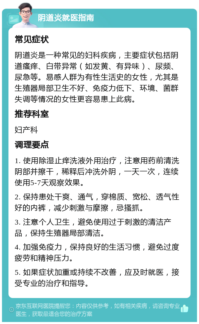 阴道炎就医指南 常见症状 阴道炎是一种常见的妇科疾病，主要症状包括阴道瘙痒、白带异常（如发黄、有异味）、尿频、尿急等。易感人群为有性生活史的女性，尤其是生殖器局部卫生不好、免疫力低下、环境、菌群失调等情况的女性更容易患上此病。 推荐科室 妇产科 调理要点 1. 使用除湿止痒洗液外用治疗，注意用药前清洗阴部并擦干，稀释后冲洗外阴，一天一次，连续使用5-7天观察效果。 2. 保持患处干爽、通气，穿棉质、宽松、透气性好的内裤，减少刺激与摩擦，忌搔抓。 3. 注意个人卫生，避免使用过于刺激的清洁产品，保持生殖器局部清洁。 4. 加强免疫力，保持良好的生活习惯，避免过度疲劳和精神压力。 5. 如果症状加重或持续不改善，应及时就医，接受专业的治疗和指导。