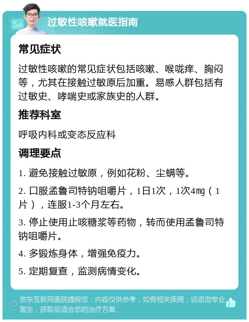 过敏性咳嗽就医指南 常见症状 过敏性咳嗽的常见症状包括咳嗽、喉咙痒、胸闷等，尤其在接触过敏原后加重。易感人群包括有过敏史、哮喘史或家族史的人群。 推荐科室 呼吸内科或变态反应科 调理要点 1. 避免接触过敏原，例如花粉、尘螨等。 2. 口服孟鲁司特钠咀嚼片，1日1次，1次4㎎（1片），连服1-3个月左右。 3. 停止使用止咳糖浆等药物，转而使用孟鲁司特钠咀嚼片。 4. 多锻炼身体，增强免疫力。 5. 定期复查，监测病情变化。