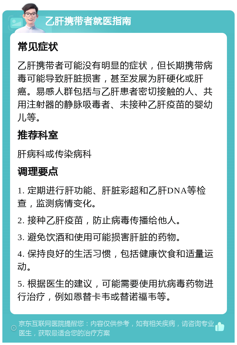 乙肝携带者就医指南 常见症状 乙肝携带者可能没有明显的症状，但长期携带病毒可能导致肝脏损害，甚至发展为肝硬化或肝癌。易感人群包括与乙肝患者密切接触的人、共用注射器的静脉吸毒者、未接种乙肝疫苗的婴幼儿等。 推荐科室 肝病科或传染病科 调理要点 1. 定期进行肝功能、肝脏彩超和乙肝DNA等检查，监测病情变化。 2. 接种乙肝疫苗，防止病毒传播给他人。 3. 避免饮酒和使用可能损害肝脏的药物。 4. 保持良好的生活习惯，包括健康饮食和适量运动。 5. 根据医生的建议，可能需要使用抗病毒药物进行治疗，例如恩替卡韦或替诺福韦等。