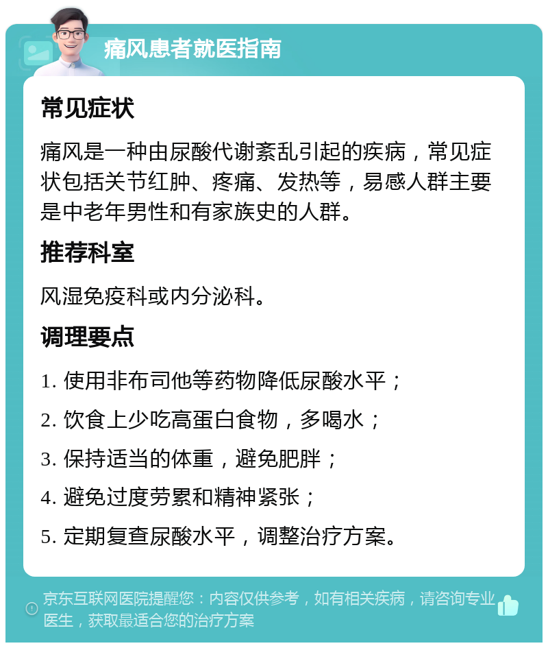 痛风患者就医指南 常见症状 痛风是一种由尿酸代谢紊乱引起的疾病，常见症状包括关节红肿、疼痛、发热等，易感人群主要是中老年男性和有家族史的人群。 推荐科室 风湿免疫科或内分泌科。 调理要点 1. 使用非布司他等药物降低尿酸水平； 2. 饮食上少吃高蛋白食物，多喝水； 3. 保持适当的体重，避免肥胖； 4. 避免过度劳累和精神紧张； 5. 定期复查尿酸水平，调整治疗方案。