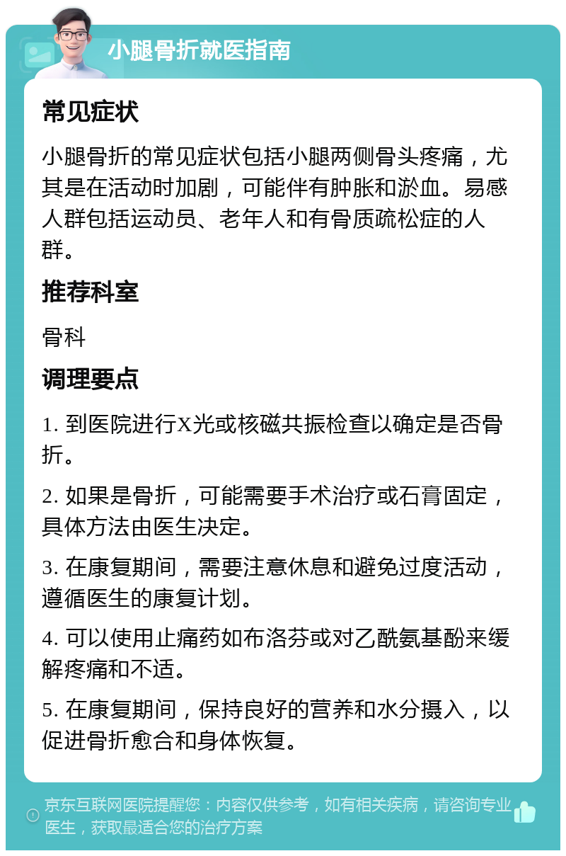 小腿骨折就医指南 常见症状 小腿骨折的常见症状包括小腿两侧骨头疼痛，尤其是在活动时加剧，可能伴有肿胀和淤血。易感人群包括运动员、老年人和有骨质疏松症的人群。 推荐科室 骨科 调理要点 1. 到医院进行X光或核磁共振检查以确定是否骨折。 2. 如果是骨折，可能需要手术治疗或石膏固定，具体方法由医生决定。 3. 在康复期间，需要注意休息和避免过度活动，遵循医生的康复计划。 4. 可以使用止痛药如布洛芬或对乙酰氨基酚来缓解疼痛和不适。 5. 在康复期间，保持良好的营养和水分摄入，以促进骨折愈合和身体恢复。