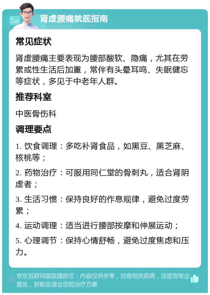 肾虚腰痛就医指南 常见症状 肾虚腰痛主要表现为腰部酸软、隐痛，尤其在劳累或性生活后加重，常伴有头晕耳鸣、失眠健忘等症状，多见于中老年人群。 推荐科室 中医骨伤科 调理要点 1. 饮食调理：多吃补肾食品，如黑豆、黑芝麻、核桃等； 2. 药物治疗：可服用同仁堂的骨刺丸，适合肾阴虚者； 3. 生活习惯：保持良好的作息规律，避免过度劳累； 4. 运动调理：适当进行腰部按摩和伸展运动； 5. 心理调节：保持心情舒畅，避免过度焦虑和压力。