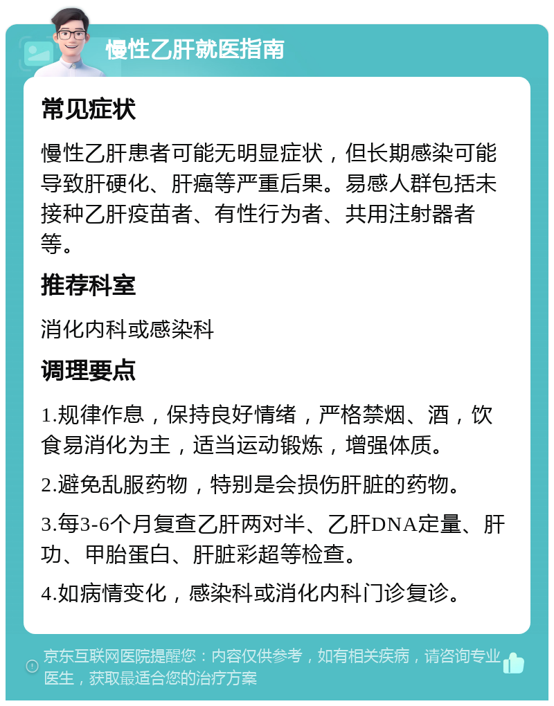 慢性乙肝就医指南 常见症状 慢性乙肝患者可能无明显症状，但长期感染可能导致肝硬化、肝癌等严重后果。易感人群包括未接种乙肝疫苗者、有性行为者、共用注射器者等。 推荐科室 消化内科或感染科 调理要点 1.规律作息，保持良好情绪，严格禁烟、酒，饮食易消化为主，适当运动锻炼，增强体质。 2.避免乱服药物，特别是会损伤肝脏的药物。 3.每3-6个月复查乙肝两对半、乙肝DNA定量、肝功、甲胎蛋白、肝脏彩超等检查。 4.如病情变化，感染科或消化内科门诊复诊。