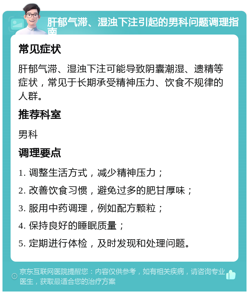 肝郁气滞、湿浊下注引起的男科问题调理指南 常见症状 肝郁气滞、湿浊下注可能导致阴囊潮湿、遗精等症状，常见于长期承受精神压力、饮食不规律的人群。 推荐科室 男科 调理要点 1. 调整生活方式，减少精神压力； 2. 改善饮食习惯，避免过多的肥甘厚味； 3. 服用中药调理，例如配方颗粒； 4. 保持良好的睡眠质量； 5. 定期进行体检，及时发现和处理问题。