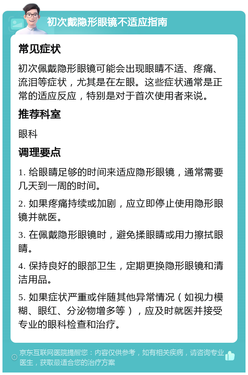 初次戴隐形眼镜不适应指南 常见症状 初次佩戴隐形眼镜可能会出现眼睛不适、疼痛、流泪等症状，尤其是在左眼。这些症状通常是正常的适应反应，特别是对于首次使用者来说。 推荐科室 眼科 调理要点 1. 给眼睛足够的时间来适应隐形眼镜，通常需要几天到一周的时间。 2. 如果疼痛持续或加剧，应立即停止使用隐形眼镜并就医。 3. 在佩戴隐形眼镜时，避免揉眼睛或用力擦拭眼睛。 4. 保持良好的眼部卫生，定期更换隐形眼镜和清洁用品。 5. 如果症状严重或伴随其他异常情况（如视力模糊、眼红、分泌物增多等），应及时就医并接受专业的眼科检查和治疗。