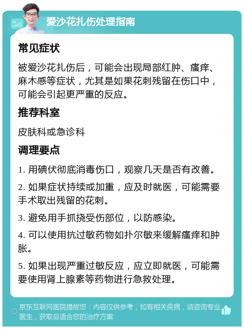 爱沙花扎伤处理指南 常见症状 被爱沙花扎伤后，可能会出现局部红肿、瘙痒、麻木感等症状，尤其是如果花刺残留在伤口中，可能会引起更严重的反应。 推荐科室 皮肤科或急诊科 调理要点 1. 用碘伏彻底消毒伤口，观察几天是否有改善。 2. 如果症状持续或加重，应及时就医，可能需要手术取出残留的花刺。 3. 避免用手抓挠受伤部位，以防感染。 4. 可以使用抗过敏药物如扑尔敏来缓解瘙痒和肿胀。 5. 如果出现严重过敏反应，应立即就医，可能需要使用肾上腺素等药物进行急救处理。