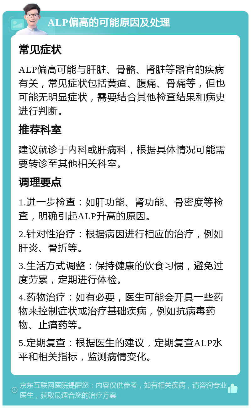 ALP偏高的可能原因及处理 常见症状 ALP偏高可能与肝脏、骨骼、肾脏等器官的疾病有关，常见症状包括黄疸、腹痛、骨痛等，但也可能无明显症状，需要结合其他检查结果和病史进行判断。 推荐科室 建议就诊于内科或肝病科，根据具体情况可能需要转诊至其他相关科室。 调理要点 1.进一步检查：如肝功能、肾功能、骨密度等检查，明确引起ALP升高的原因。 2.针对性治疗：根据病因进行相应的治疗，例如肝炎、骨折等。 3.生活方式调整：保持健康的饮食习惯，避免过度劳累，定期进行体检。 4.药物治疗：如有必要，医生可能会开具一些药物来控制症状或治疗基础疾病，例如抗病毒药物、止痛药等。 5.定期复查：根据医生的建议，定期复查ALP水平和相关指标，监测病情变化。