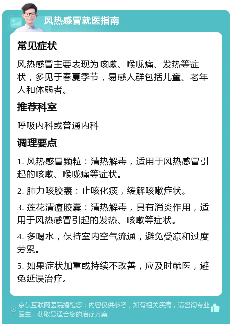 风热感冒就医指南 常见症状 风热感冒主要表现为咳嗽、喉咙痛、发热等症状，多见于春夏季节，易感人群包括儿童、老年人和体弱者。 推荐科室 呼吸内科或普通内科 调理要点 1. 风热感冒颗粒：清热解毒，适用于风热感冒引起的咳嗽、喉咙痛等症状。 2. 肺力咳胶囊：止咳化痰，缓解咳嗽症状。 3. 莲花清瘟胶囊：清热解毒，具有消炎作用，适用于风热感冒引起的发热、咳嗽等症状。 4. 多喝水，保持室内空气流通，避免受凉和过度劳累。 5. 如果症状加重或持续不改善，应及时就医，避免延误治疗。