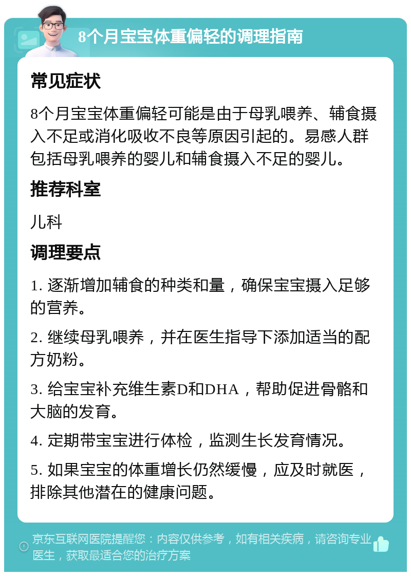 8个月宝宝体重偏轻的调理指南 常见症状 8个月宝宝体重偏轻可能是由于母乳喂养、辅食摄入不足或消化吸收不良等原因引起的。易感人群包括母乳喂养的婴儿和辅食摄入不足的婴儿。 推荐科室 儿科 调理要点 1. 逐渐增加辅食的种类和量，确保宝宝摄入足够的营养。 2. 继续母乳喂养，并在医生指导下添加适当的配方奶粉。 3. 给宝宝补充维生素D和DHA，帮助促进骨骼和大脑的发育。 4. 定期带宝宝进行体检，监测生长发育情况。 5. 如果宝宝的体重增长仍然缓慢，应及时就医，排除其他潜在的健康问题。