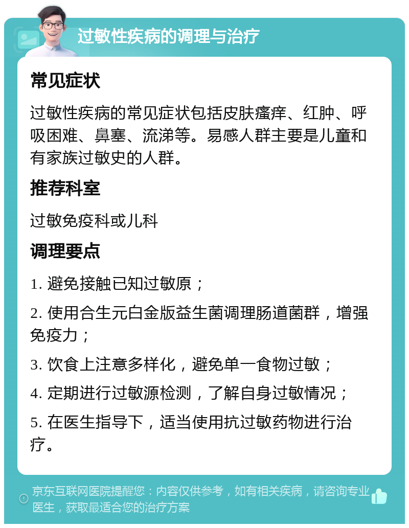 过敏性疾病的调理与治疗 常见症状 过敏性疾病的常见症状包括皮肤瘙痒、红肿、呼吸困难、鼻塞、流涕等。易感人群主要是儿童和有家族过敏史的人群。 推荐科室 过敏免疫科或儿科 调理要点 1. 避免接触已知过敏原； 2. 使用合生元白金版益生菌调理肠道菌群，增强免疫力； 3. 饮食上注意多样化，避免单一食物过敏； 4. 定期进行过敏源检测，了解自身过敏情况； 5. 在医生指导下，适当使用抗过敏药物进行治疗。