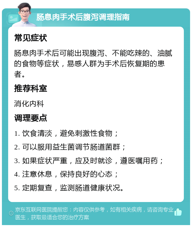 肠息肉手术后腹泻调理指南 常见症状 肠息肉手术后可能出现腹泻、不能吃辣的、油腻的食物等症状，易感人群为手术后恢复期的患者。 推荐科室 消化内科 调理要点 1. 饮食清淡，避免刺激性食物； 2. 可以服用益生菌调节肠道菌群； 3. 如果症状严重，应及时就诊，遵医嘱用药； 4. 注意休息，保持良好的心态； 5. 定期复查，监测肠道健康状况。