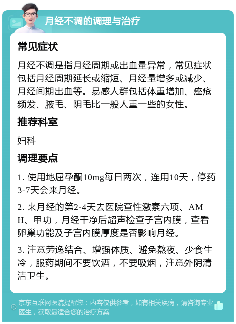 月经不调的调理与治疗 常见症状 月经不调是指月经周期或出血量异常，常见症状包括月经周期延长或缩短、月经量增多或减少、月经间期出血等。易感人群包括体重增加、痤疮频发、腋毛、阴毛比一般人重一些的女性。 推荐科室 妇科 调理要点 1. 使用地屈孕酮10mg每日两次，连用10天，停药3-7天会来月经。 2. 来月经的第2-4天去医院查性激素六项、AMH、甲功，月经干净后超声检查子宫内膜，查看卵巢功能及子宫内膜厚度是否影响月经。 3. 注意劳逸结合、增强体质、避免熬夜、少食生冷，服药期间不要饮酒，不要吸烟，注意外阴清洁卫生。