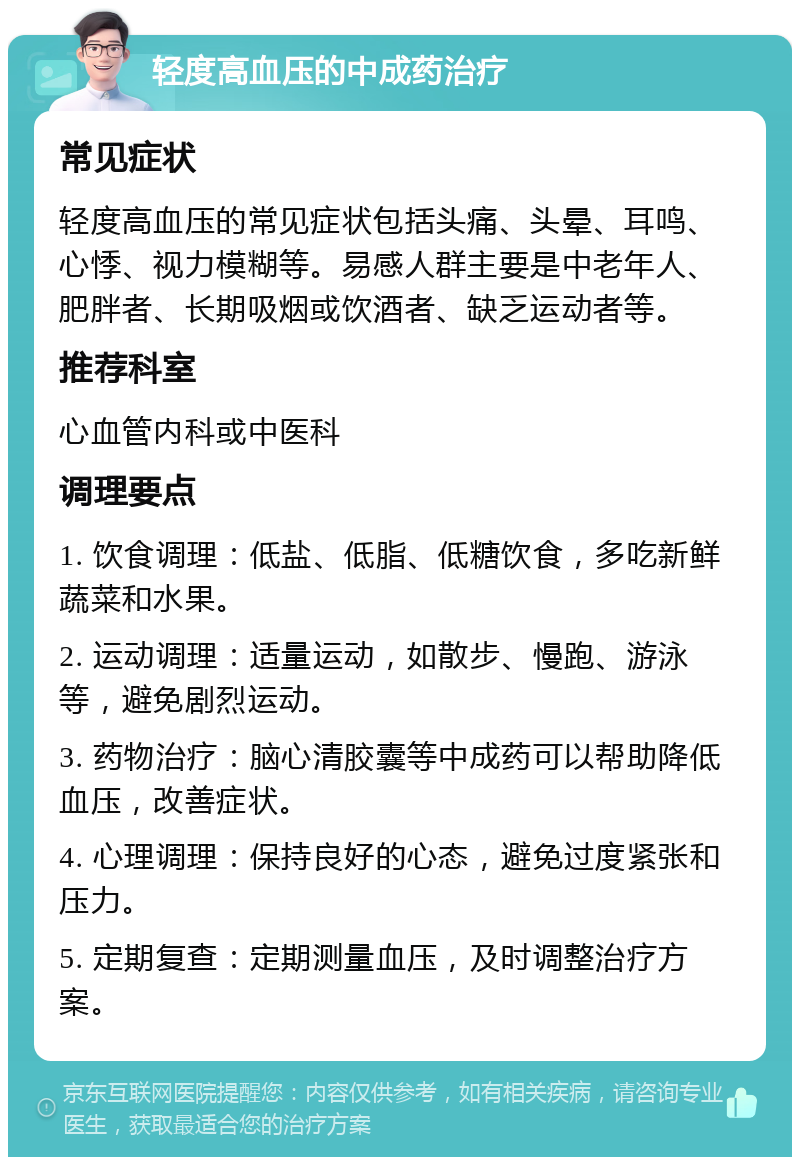 轻度高血压的中成药治疗 常见症状 轻度高血压的常见症状包括头痛、头晕、耳鸣、心悸、视力模糊等。易感人群主要是中老年人、肥胖者、长期吸烟或饮酒者、缺乏运动者等。 推荐科室 心血管内科或中医科 调理要点 1. 饮食调理：低盐、低脂、低糖饮食，多吃新鲜蔬菜和水果。 2. 运动调理：适量运动，如散步、慢跑、游泳等，避免剧烈运动。 3. 药物治疗：脑心清胶囊等中成药可以帮助降低血压，改善症状。 4. 心理调理：保持良好的心态，避免过度紧张和压力。 5. 定期复查：定期测量血压，及时调整治疗方案。