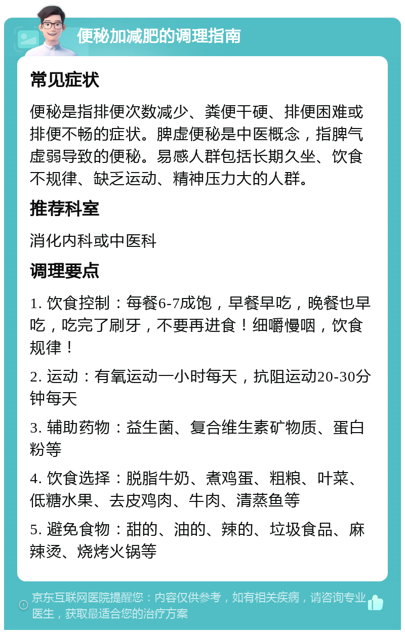 便秘加减肥的调理指南 常见症状 便秘是指排便次数减少、粪便干硬、排便困难或排便不畅的症状。脾虚便秘是中医概念，指脾气虚弱导致的便秘。易感人群包括长期久坐、饮食不规律、缺乏运动、精神压力大的人群。 推荐科室 消化内科或中医科 调理要点 1. 饮食控制：每餐6-7成饱，早餐早吃，晚餐也早吃，吃完了刷牙，不要再进食！细嚼慢咽，饮食规律！ 2. 运动：有氧运动一小时每天，抗阻运动20-30分钟每天 3. 辅助药物：益生菌、复合维生素矿物质、蛋白粉等 4. 饮食选择：脱脂牛奶、煮鸡蛋、粗粮、叶菜、低糖水果、去皮鸡肉、牛肉、清蒸鱼等 5. 避免食物：甜的、油的、辣的、垃圾食品、麻辣烫、烧烤火锅等