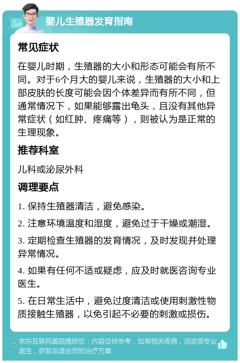 婴儿生殖器发育指南 常见症状 在婴儿时期，生殖器的大小和形态可能会有所不同。对于6个月大的婴儿来说，生殖器的大小和上部皮肤的长度可能会因个体差异而有所不同，但通常情况下，如果能够露出龟头，且没有其他异常症状（如红肿、疼痛等），则被认为是正常的生理现象。 推荐科室 儿科或泌尿外科 调理要点 1. 保持生殖器清洁，避免感染。 2. 注意环境温度和湿度，避免过于干燥或潮湿。 3. 定期检查生殖器的发育情况，及时发现并处理异常情况。 4. 如果有任何不适或疑虑，应及时就医咨询专业医生。 5. 在日常生活中，避免过度清洁或使用刺激性物质接触生殖器，以免引起不必要的刺激或损伤。