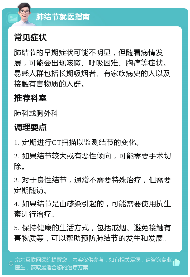 肺结节就医指南 常见症状 肺结节的早期症状可能不明显，但随着病情发展，可能会出现咳嗽、呼吸困难、胸痛等症状。易感人群包括长期吸烟者、有家族病史的人以及接触有害物质的人群。 推荐科室 肺科或胸外科 调理要点 1. 定期进行CT扫描以监测结节的变化。 2. 如果结节较大或有恶性倾向，可能需要手术切除。 3. 对于良性结节，通常不需要特殊治疗，但需要定期随访。 4. 如果结节是由感染引起的，可能需要使用抗生素进行治疗。 5. 保持健康的生活方式，包括戒烟、避免接触有害物质等，可以帮助预防肺结节的发生和发展。