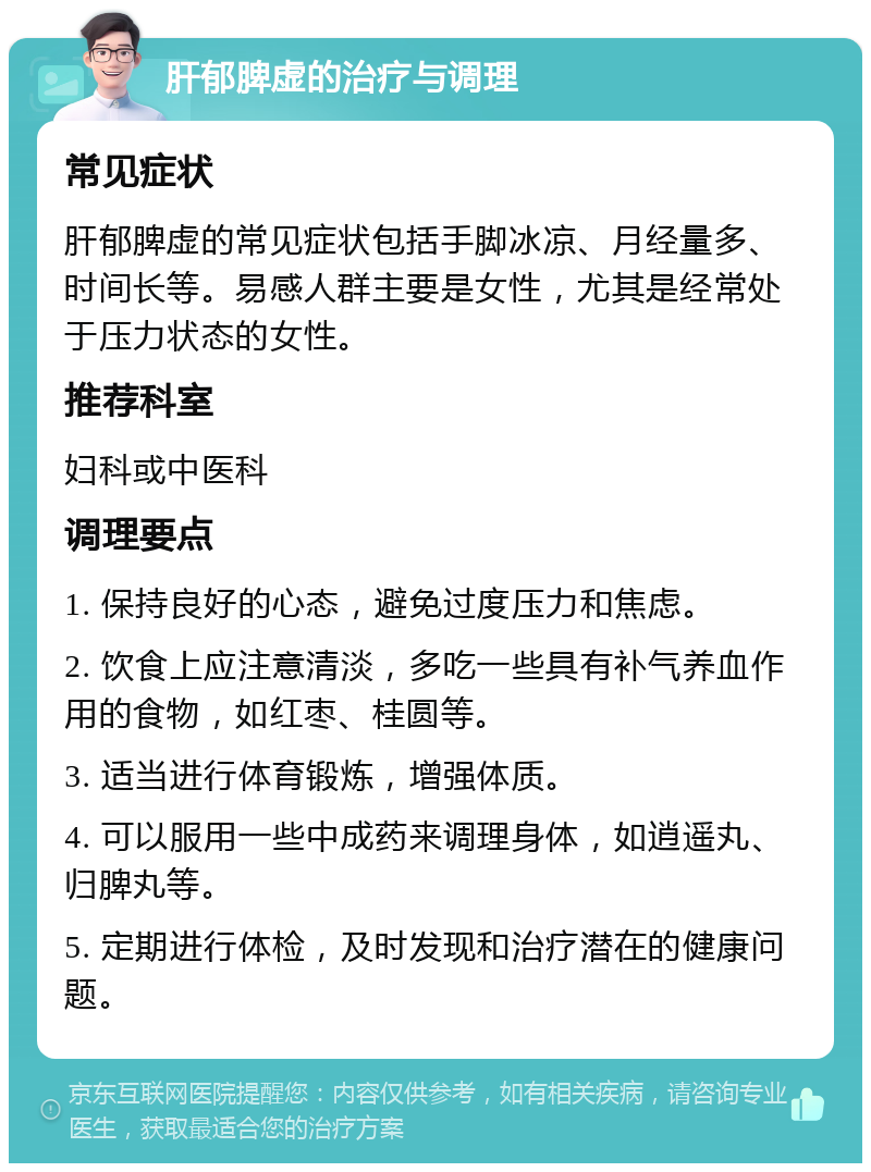 肝郁脾虚的治疗与调理 常见症状 肝郁脾虚的常见症状包括手脚冰凉、月经量多、时间长等。易感人群主要是女性，尤其是经常处于压力状态的女性。 推荐科室 妇科或中医科 调理要点 1. 保持良好的心态，避免过度压力和焦虑。 2. 饮食上应注意清淡，多吃一些具有补气养血作用的食物，如红枣、桂圆等。 3. 适当进行体育锻炼，增强体质。 4. 可以服用一些中成药来调理身体，如逍遥丸、归脾丸等。 5. 定期进行体检，及时发现和治疗潜在的健康问题。