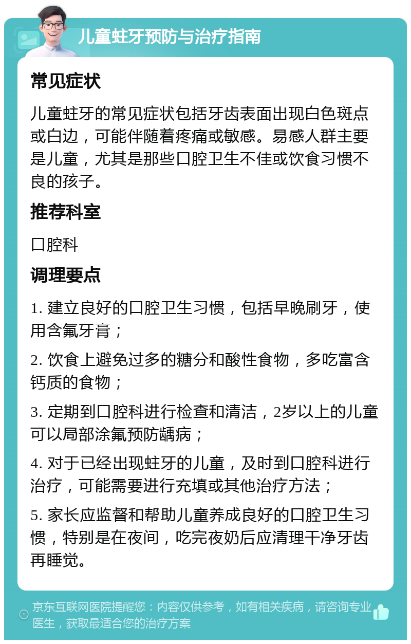 儿童蛀牙预防与治疗指南 常见症状 儿童蛀牙的常见症状包括牙齿表面出现白色斑点或白边，可能伴随着疼痛或敏感。易感人群主要是儿童，尤其是那些口腔卫生不佳或饮食习惯不良的孩子。 推荐科室 口腔科 调理要点 1. 建立良好的口腔卫生习惯，包括早晚刷牙，使用含氟牙膏； 2. 饮食上避免过多的糖分和酸性食物，多吃富含钙质的食物； 3. 定期到口腔科进行检查和清洁，2岁以上的儿童可以局部涂氟预防龋病； 4. 对于已经出现蛀牙的儿童，及时到口腔科进行治疗，可能需要进行充填或其他治疗方法； 5. 家长应监督和帮助儿童养成良好的口腔卫生习惯，特别是在夜间，吃完夜奶后应清理干净牙齿再睡觉。