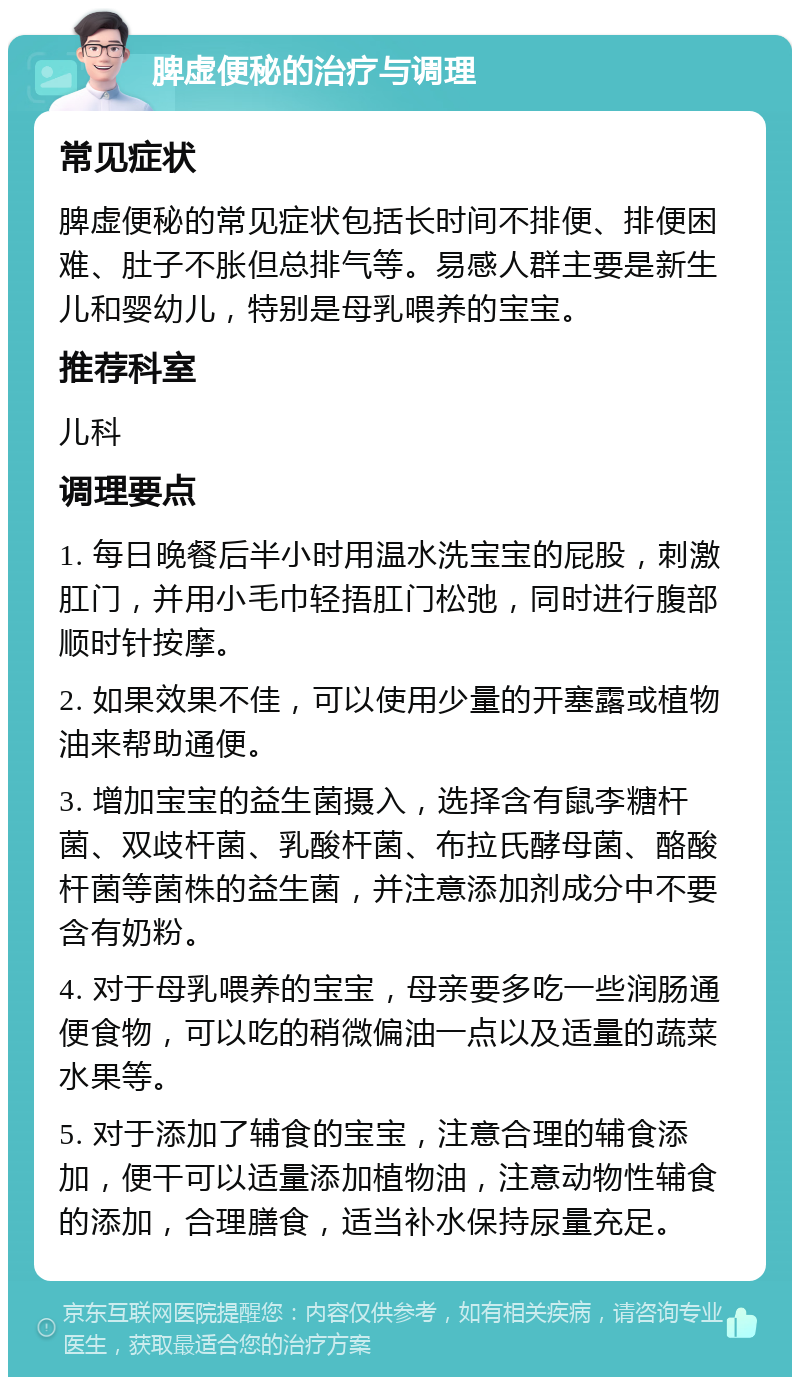 脾虚便秘的治疗与调理 常见症状 脾虚便秘的常见症状包括长时间不排便、排便困难、肚子不胀但总排气等。易感人群主要是新生儿和婴幼儿，特别是母乳喂养的宝宝。 推荐科室 儿科 调理要点 1. 每日晚餐后半小时用温水洗宝宝的屁股，刺激肛门，并用小毛巾轻捂肛门松弛，同时进行腹部顺时针按摩。 2. 如果效果不佳，可以使用少量的开塞露或植物油来帮助通便。 3. 增加宝宝的益生菌摄入，选择含有鼠李糖杆菌、双歧杆菌、乳酸杆菌、布拉氏酵母菌、酪酸杆菌等菌株的益生菌，并注意添加剂成分中不要含有奶粉。 4. 对于母乳喂养的宝宝，母亲要多吃一些润肠通便食物，可以吃的稍微偏油一点以及适量的蔬菜水果等。 5. 对于添加了辅食的宝宝，注意合理的辅食添加，便干可以适量添加植物油，注意动物性辅食的添加，合理膳食，适当补水保持尿量充足。