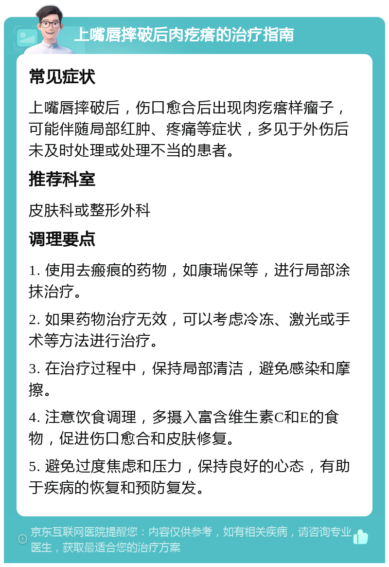 上嘴唇摔破后肉疙瘩的治疗指南 常见症状 上嘴唇摔破后，伤口愈合后出现肉疙瘩样瘤子，可能伴随局部红肿、疼痛等症状，多见于外伤后未及时处理或处理不当的患者。 推荐科室 皮肤科或整形外科 调理要点 1. 使用去瘢痕的药物，如康瑞保等，进行局部涂抹治疗。 2. 如果药物治疗无效，可以考虑冷冻、激光或手术等方法进行治疗。 3. 在治疗过程中，保持局部清洁，避免感染和摩擦。 4. 注意饮食调理，多摄入富含维生素C和E的食物，促进伤口愈合和皮肤修复。 5. 避免过度焦虑和压力，保持良好的心态，有助于疾病的恢复和预防复发。