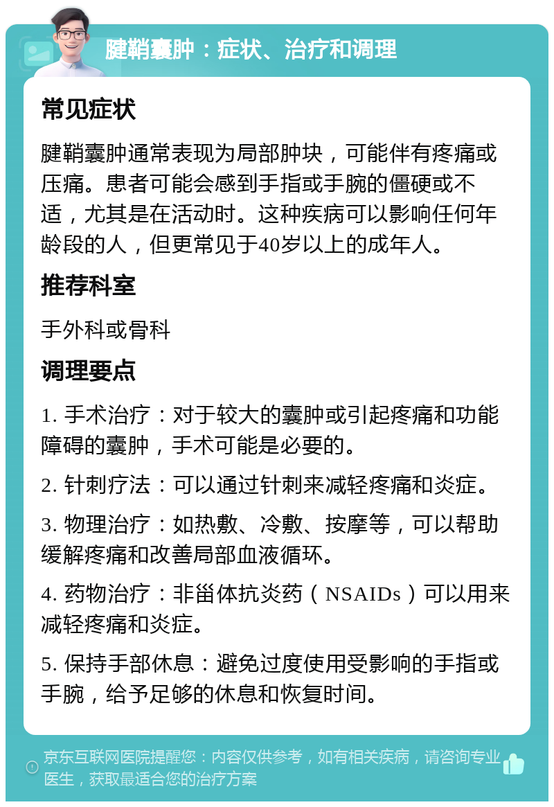 腱鞘囊肿：症状、治疗和调理 常见症状 腱鞘囊肿通常表现为局部肿块，可能伴有疼痛或压痛。患者可能会感到手指或手腕的僵硬或不适，尤其是在活动时。这种疾病可以影响任何年龄段的人，但更常见于40岁以上的成年人。 推荐科室 手外科或骨科 调理要点 1. 手术治疗：对于较大的囊肿或引起疼痛和功能障碍的囊肿，手术可能是必要的。 2. 针刺疗法：可以通过针刺来减轻疼痛和炎症。 3. 物理治疗：如热敷、冷敷、按摩等，可以帮助缓解疼痛和改善局部血液循环。 4. 药物治疗：非甾体抗炎药（NSAIDs）可以用来减轻疼痛和炎症。 5. 保持手部休息：避免过度使用受影响的手指或手腕，给予足够的休息和恢复时间。