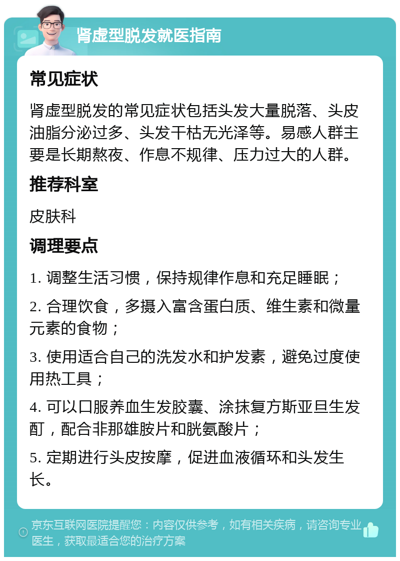 肾虚型脱发就医指南 常见症状 肾虚型脱发的常见症状包括头发大量脱落、头皮油脂分泌过多、头发干枯无光泽等。易感人群主要是长期熬夜、作息不规律、压力过大的人群。 推荐科室 皮肤科 调理要点 1. 调整生活习惯，保持规律作息和充足睡眠； 2. 合理饮食，多摄入富含蛋白质、维生素和微量元素的食物； 3. 使用适合自己的洗发水和护发素，避免过度使用热工具； 4. 可以口服养血生发胶囊、涂抹复方斯亚旦生发酊，配合非那雄胺片和胱氨酸片； 5. 定期进行头皮按摩，促进血液循环和头发生长。