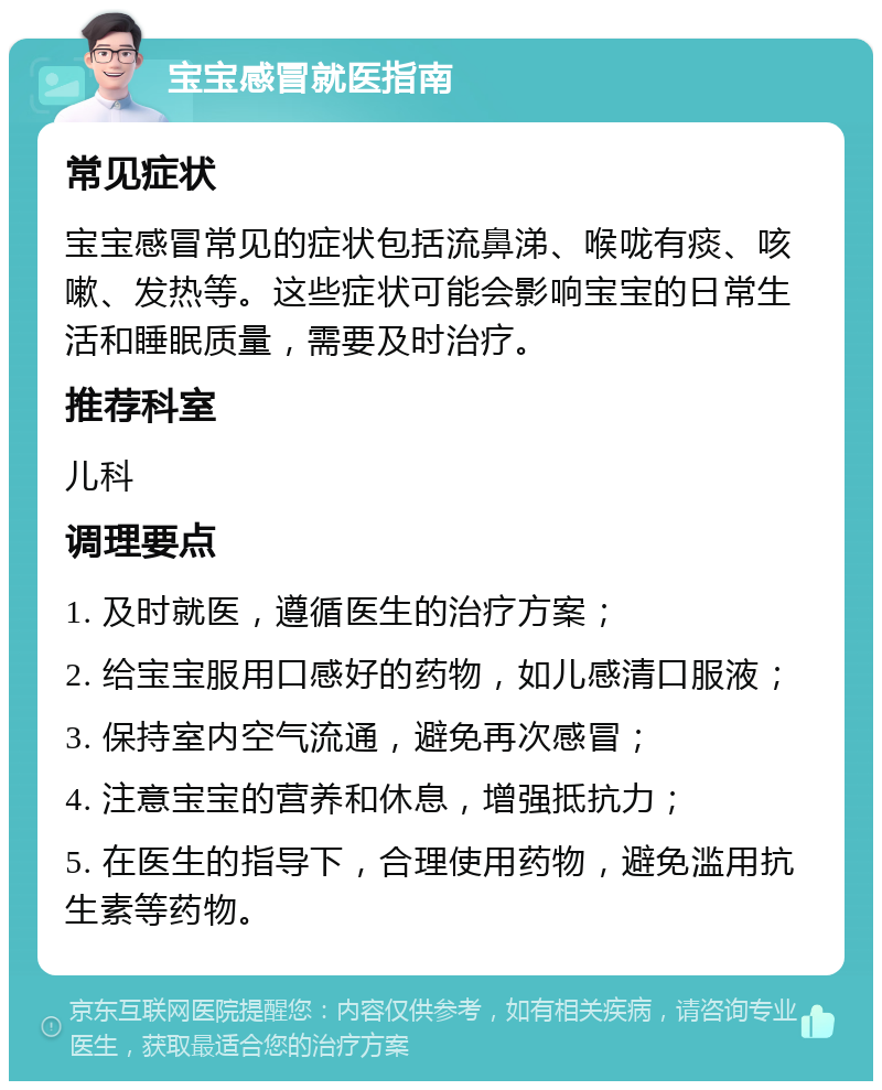 宝宝感冒就医指南 常见症状 宝宝感冒常见的症状包括流鼻涕、喉咙有痰、咳嗽、发热等。这些症状可能会影响宝宝的日常生活和睡眠质量，需要及时治疗。 推荐科室 儿科 调理要点 1. 及时就医，遵循医生的治疗方案； 2. 给宝宝服用口感好的药物，如儿感清口服液； 3. 保持室内空气流通，避免再次感冒； 4. 注意宝宝的营养和休息，增强抵抗力； 5. 在医生的指导下，合理使用药物，避免滥用抗生素等药物。