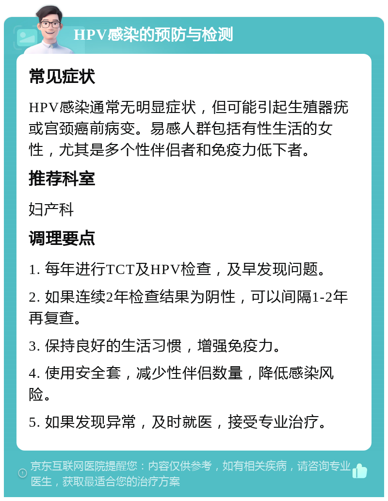 HPV感染的预防与检测 常见症状 HPV感染通常无明显症状，但可能引起生殖器疣或宫颈癌前病变。易感人群包括有性生活的女性，尤其是多个性伴侣者和免疫力低下者。 推荐科室 妇产科 调理要点 1. 每年进行TCT及HPV检查，及早发现问题。 2. 如果连续2年检查结果为阴性，可以间隔1-2年再复查。 3. 保持良好的生活习惯，增强免疫力。 4. 使用安全套，减少性伴侣数量，降低感染风险。 5. 如果发现异常，及时就医，接受专业治疗。