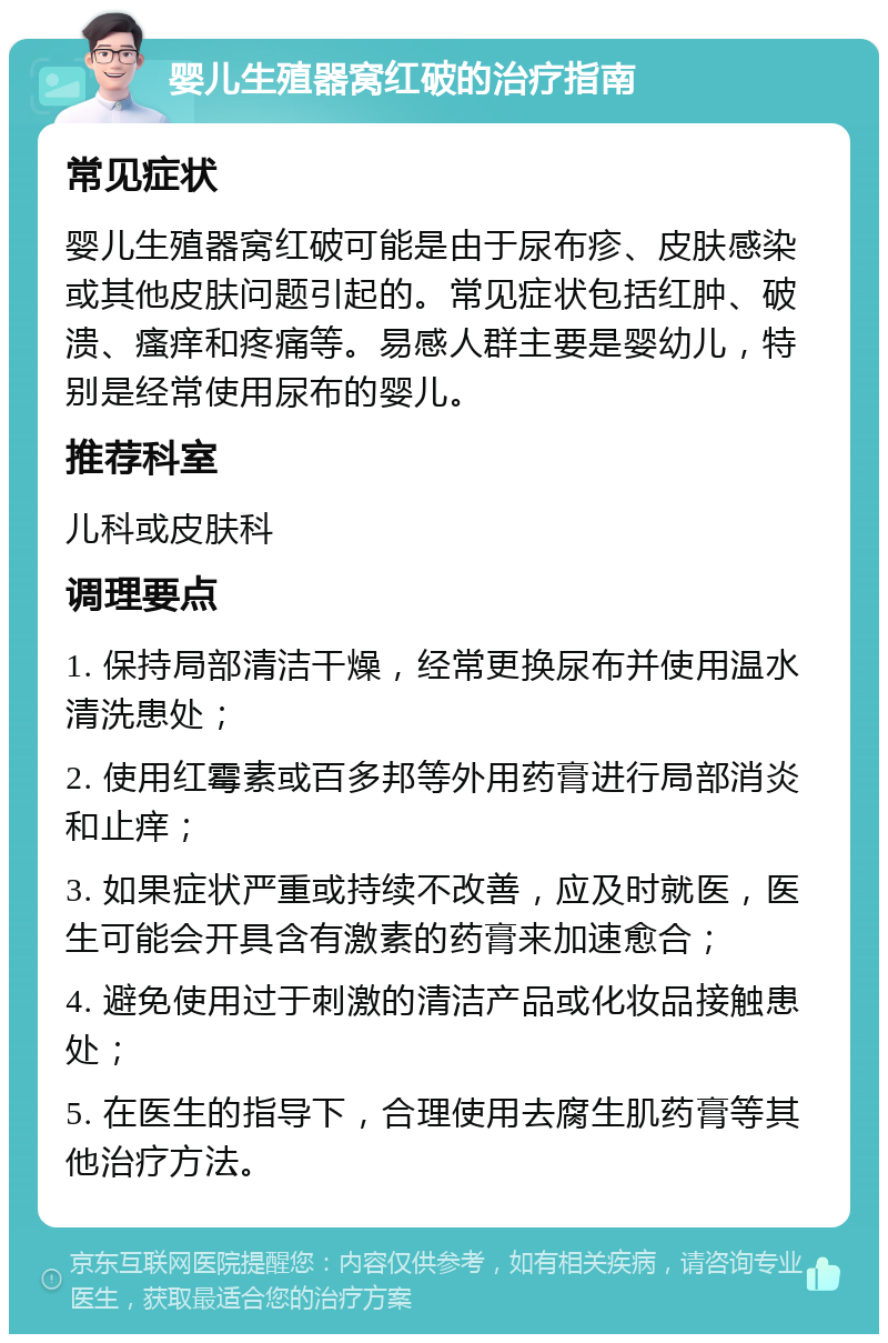 婴儿生殖器窝红破的治疗指南 常见症状 婴儿生殖器窝红破可能是由于尿布疹、皮肤感染或其他皮肤问题引起的。常见症状包括红肿、破溃、瘙痒和疼痛等。易感人群主要是婴幼儿，特别是经常使用尿布的婴儿。 推荐科室 儿科或皮肤科 调理要点 1. 保持局部清洁干燥，经常更换尿布并使用温水清洗患处； 2. 使用红霉素或百多邦等外用药膏进行局部消炎和止痒； 3. 如果症状严重或持续不改善，应及时就医，医生可能会开具含有激素的药膏来加速愈合； 4. 避免使用过于刺激的清洁产品或化妆品接触患处； 5. 在医生的指导下，合理使用去腐生肌药膏等其他治疗方法。