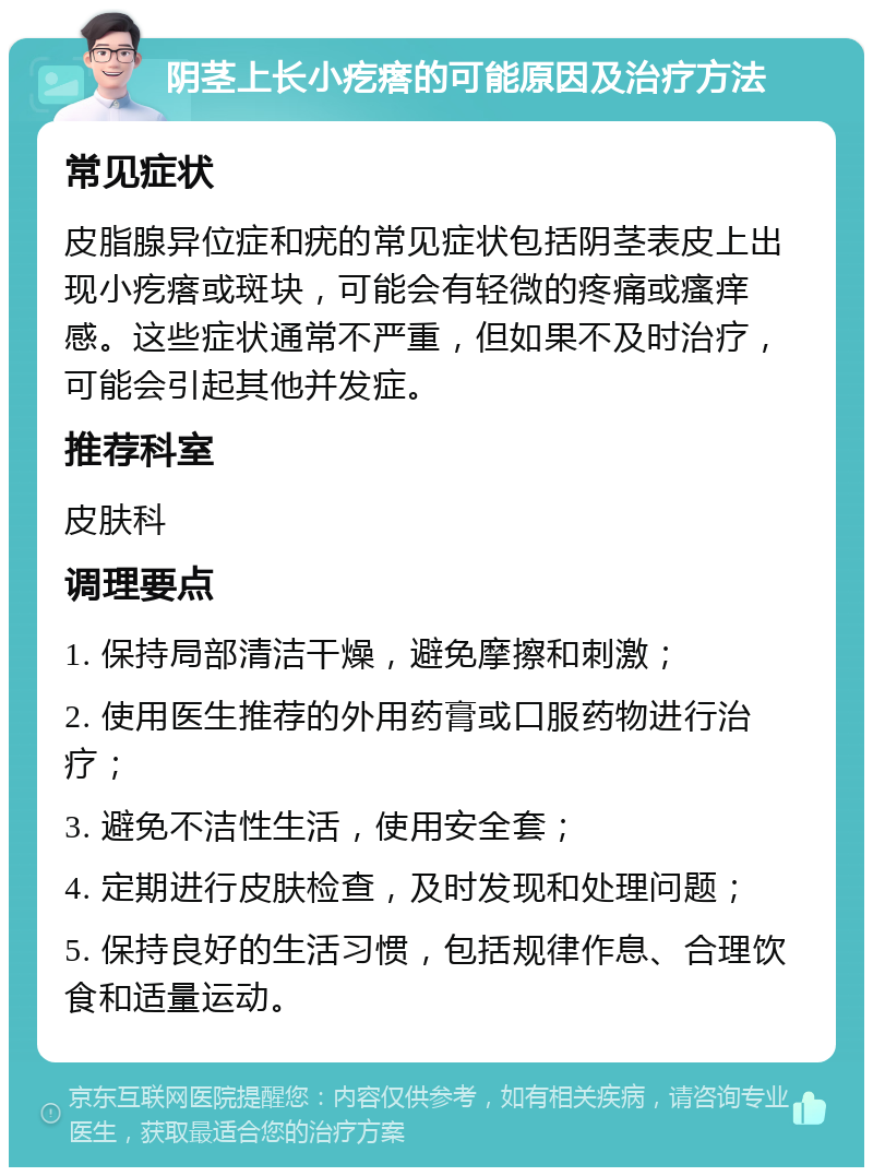 阴茎上长小疙瘩的可能原因及治疗方法 常见症状 皮脂腺异位症和疣的常见症状包括阴茎表皮上出现小疙瘩或斑块，可能会有轻微的疼痛或瘙痒感。这些症状通常不严重，但如果不及时治疗，可能会引起其他并发症。 推荐科室 皮肤科 调理要点 1. 保持局部清洁干燥，避免摩擦和刺激； 2. 使用医生推荐的外用药膏或口服药物进行治疗； 3. 避免不洁性生活，使用安全套； 4. 定期进行皮肤检查，及时发现和处理问题； 5. 保持良好的生活习惯，包括规律作息、合理饮食和适量运动。