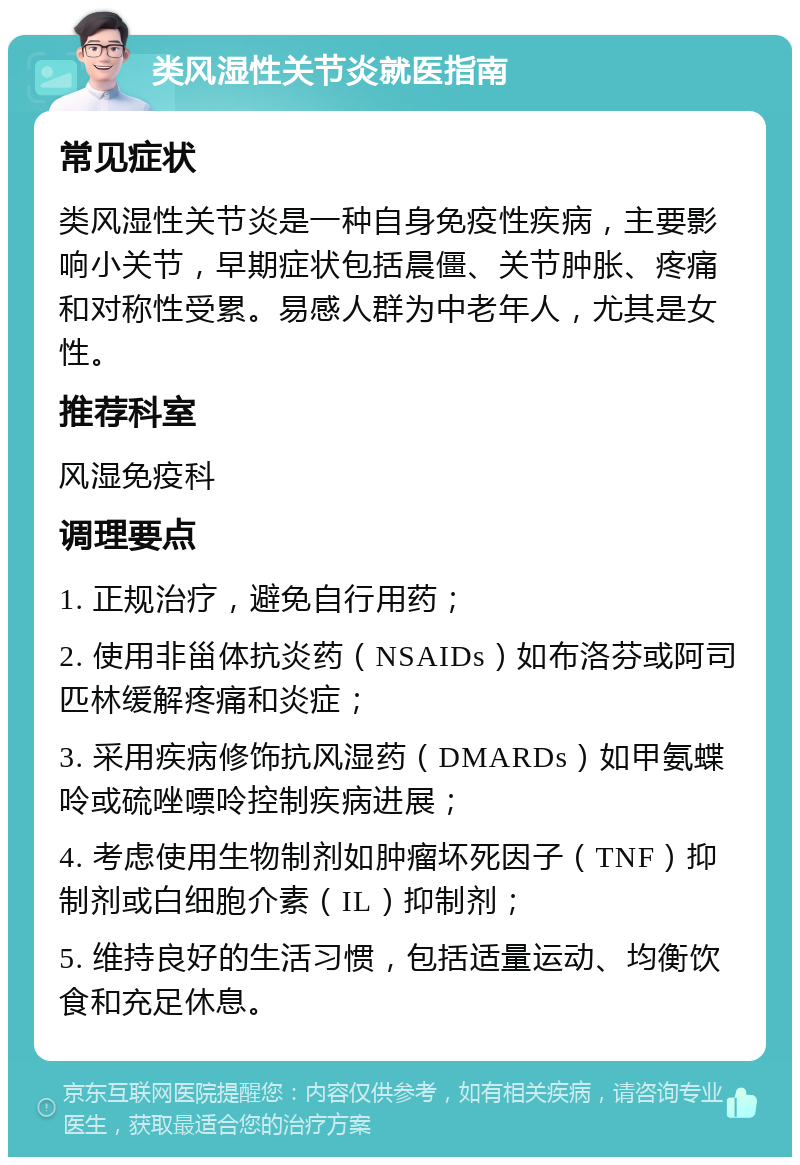 类风湿性关节炎就医指南 常见症状 类风湿性关节炎是一种自身免疫性疾病，主要影响小关节，早期症状包括晨僵、关节肿胀、疼痛和对称性受累。易感人群为中老年人，尤其是女性。 推荐科室 风湿免疫科 调理要点 1. 正规治疗，避免自行用药； 2. 使用非甾体抗炎药（NSAIDs）如布洛芬或阿司匹林缓解疼痛和炎症； 3. 采用疾病修饰抗风湿药（DMARDs）如甲氨蝶呤或硫唑嘌呤控制疾病进展； 4. 考虑使用生物制剂如肿瘤坏死因子（TNF）抑制剂或白细胞介素（IL）抑制剂； 5. 维持良好的生活习惯，包括适量运动、均衡饮食和充足休息。