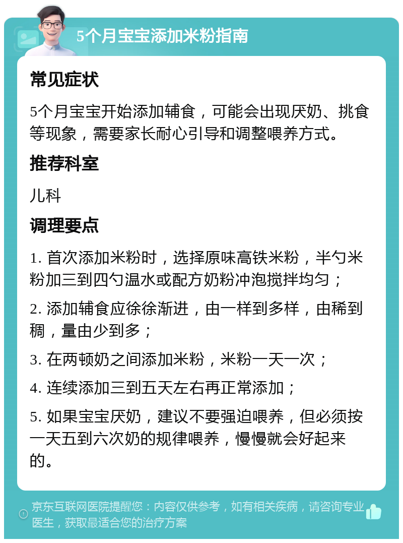 5个月宝宝添加米粉指南 常见症状 5个月宝宝开始添加辅食，可能会出现厌奶、挑食等现象，需要家长耐心引导和调整喂养方式。 推荐科室 儿科 调理要点 1. 首次添加米粉时，选择原味高铁米粉，半勺米粉加三到四勺温水或配方奶粉冲泡搅拌均匀； 2. 添加辅食应徐徐渐进，由一样到多样，由稀到稠，量由少到多； 3. 在两顿奶之间添加米粉，米粉一天一次； 4. 连续添加三到五天左右再正常添加； 5. 如果宝宝厌奶，建议不要强迫喂养，但必须按一天五到六次奶的规律喂养，慢慢就会好起来的。